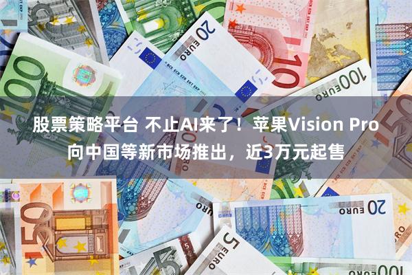 股票策略平台 不止AI来了！苹果Vision Pro向中国等新市场推出，近3万元起售