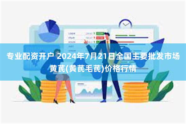 专业配资开户 2024年7月21日全国主要批发市场黄芪(黄芪毛芪)价格行情