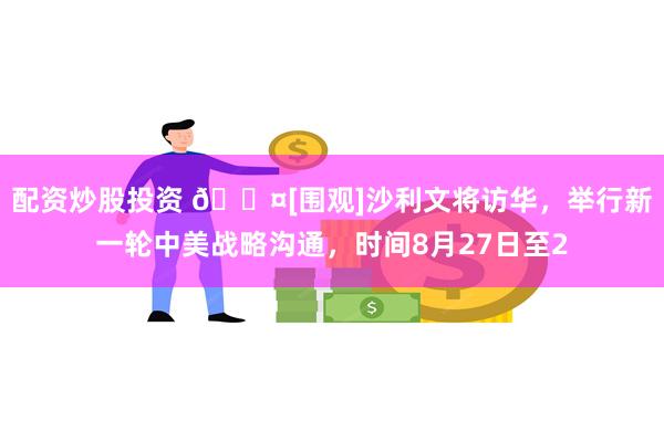 配资炒股投资 🎤[围观]沙利文将访华，举行新一轮中美战略沟通，时间8月27日至2