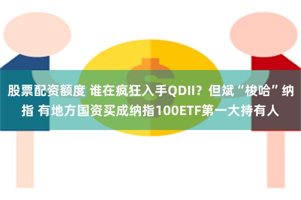 股票配资额度 谁在疯狂入手QDII？但斌“梭哈”纳指 有地方国资买成纳指100ETF第一大持有人