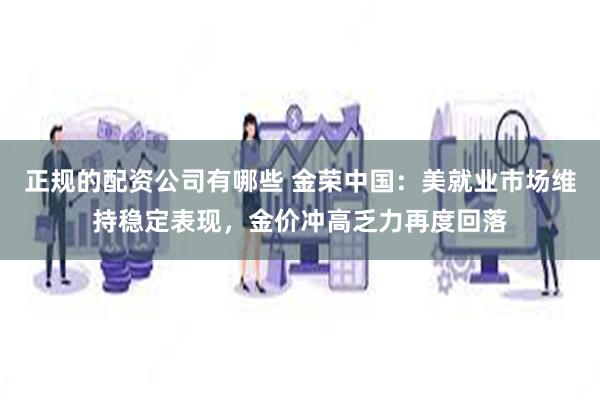 正规的配资公司有哪些 金荣中国：美就业市场维持稳定表现，金价冲高乏力再度回落