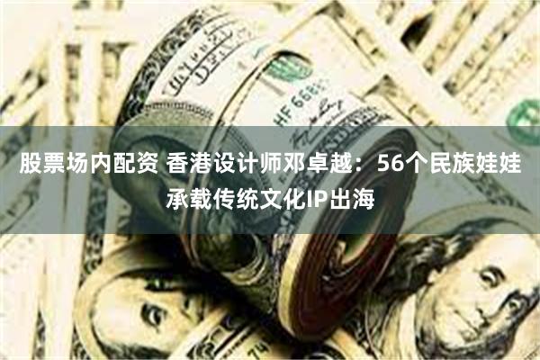 股票场内配资 香港设计师邓卓越：56个民族娃娃承载传统文化IP出海