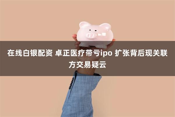 在线白银配资 卓正医疗带亏ipo 扩张背后现关联方交易疑云