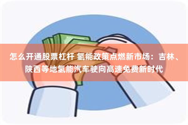 怎么开通股票杠杆 氢能政策点燃新市场：吉林、陕西等地氢能汽车驶向高速免费新时代