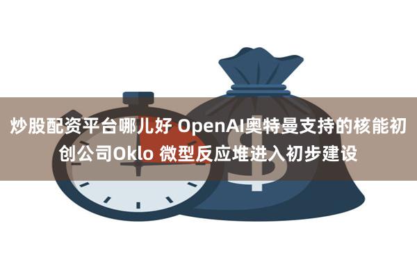 炒股配资平台哪儿好 OpenAI奥特曼支持的核能初创公司Oklo 微型反应堆进入初步建设