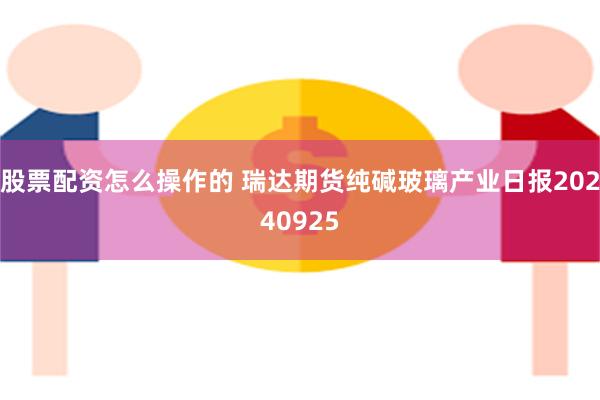 股票配资怎么操作的 瑞达期货纯碱玻璃产业日报20240925