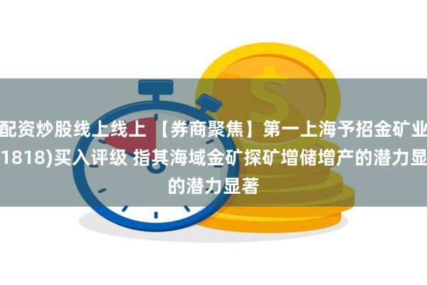 配资炒股线上线上 【券商聚焦】第一上海予招金矿业(01818)买入评级 指其海域金矿探矿增储增产的潜力显著