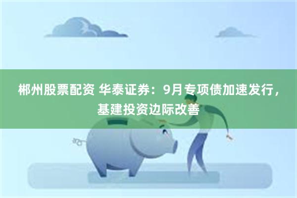 郴州股票配资 华泰证券：9月专项债加速发行，基建投资边际改善