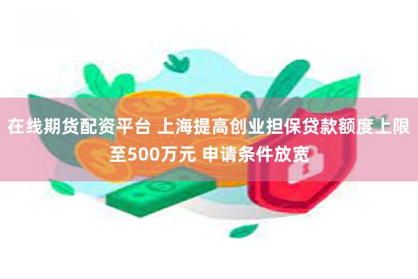 在线期货配资平台 上海提高创业担保贷款额度上限至500万元 申请条件放宽