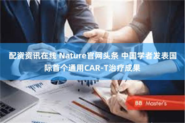 配资资讯在线 Nature官网头条 中国学者发表国际首个通用CAR-T治疗成果