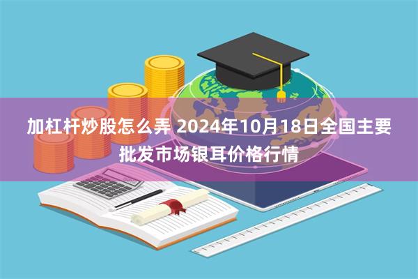 加杠杆炒股怎么弄 2024年10月18日全国主要批发市场银耳价格行情