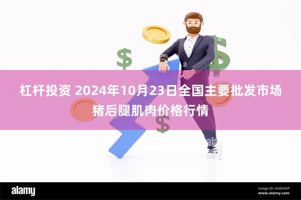 杠杆投资 2024年10月23日全国主要批发市场猪后腿肌肉价格行情