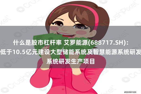 什么是股市杠杆率 艾罗能源(688717.SH)：拟投资不低于10.5亿元建设大型储能系统及智慧能源系统研发生产项目