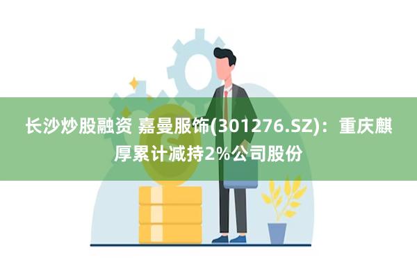 长沙炒股融资 嘉曼服饰(301276.SZ)：重庆麒厚累计减持2%公司股份