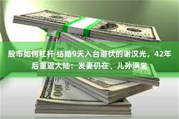 股市如何杠杆 结婚9天入台潜伏的谢汉光，42年后重返大陆：发妻仍在、儿孙满堂