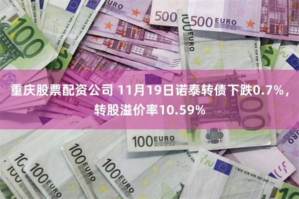 重庆股票配资公司 11月19日诺泰转债下跌0.7%，转股溢价率10.59%