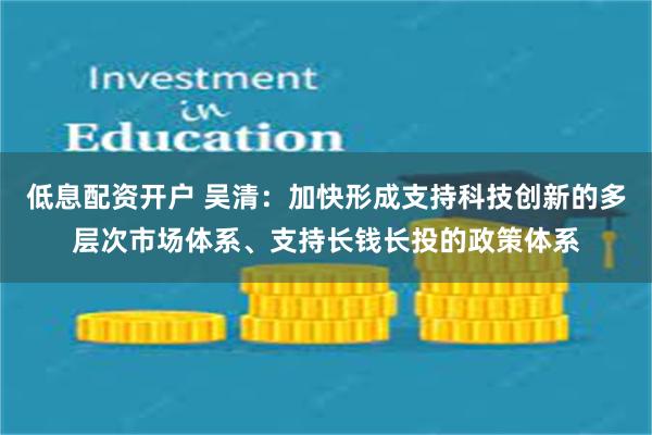 低息配资开户 吴清：加快形成支持科技创新的多层次市场体系、支持长钱长投的政策体系