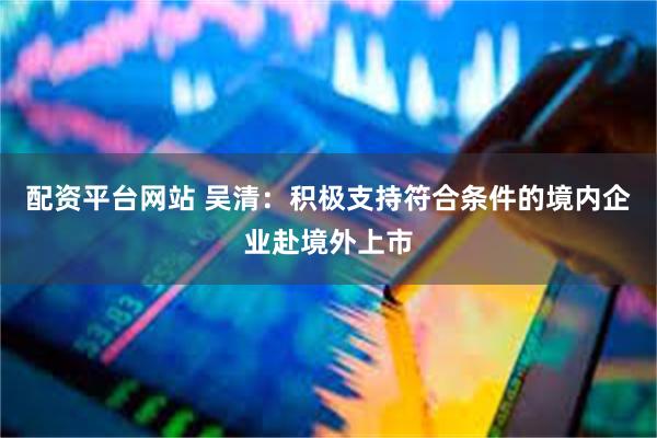 配资平台网站 吴清：积极支持符合条件的境内企业赴境外上市