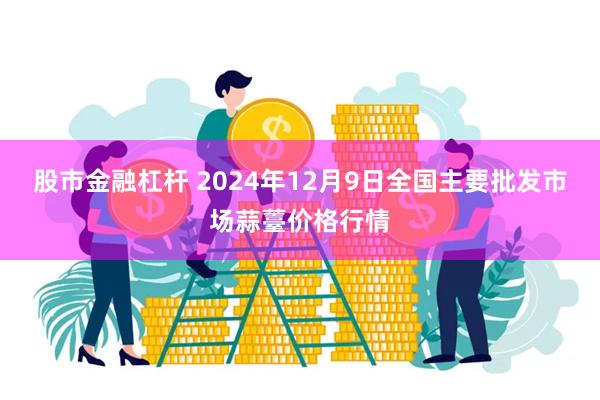 股市金融杠杆 2024年12月9日全国主要批发市场蒜薹价格行情