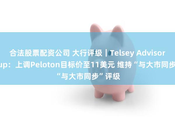 合法股票配资公司 大行评级｜Telsey Advisory Group：上调Peloton目标价至11美元 维持“与大市同步”评级