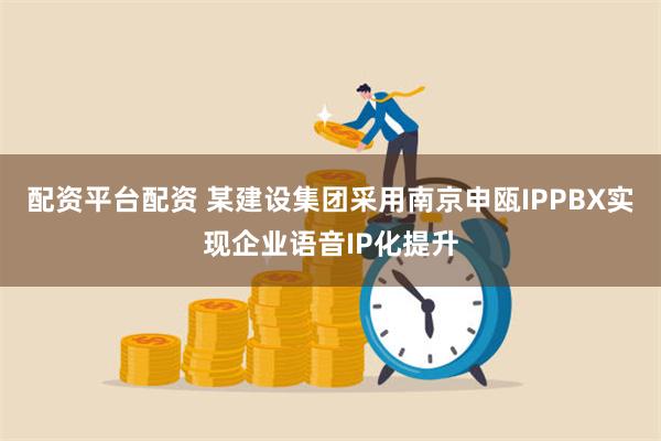 配资平台配资 某建设集团采用南京申瓯IPPBX实现企业语音IP化提升