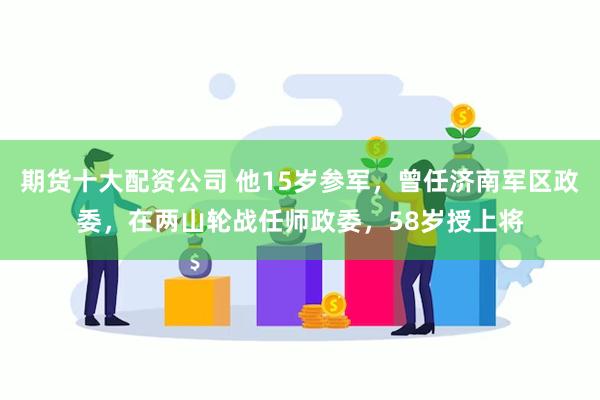 期货十大配资公司 他15岁参军，曾任济南军区政委，在两山轮战任师政委，58岁授上将