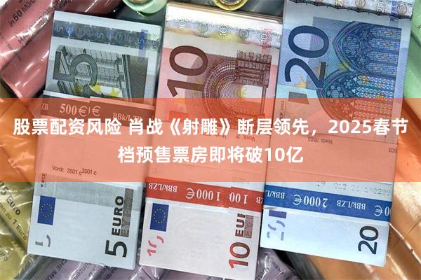 股票配资风险 肖战《射雕》断层领先，2025春节档预售票房即将破10亿