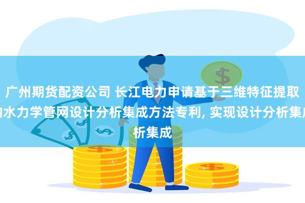 广州期货配资公司 长江电力申请基于三维特征提取的水力学管网设计分析集成方法专利, 实现设计分析集成