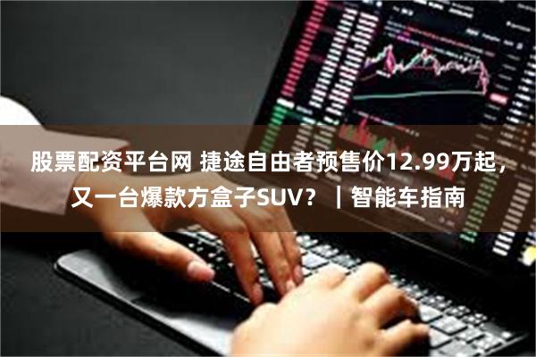 股票配资平台网 捷途自由者预售价12.99万起，又一台爆款方盒子SUV？｜智能车指南