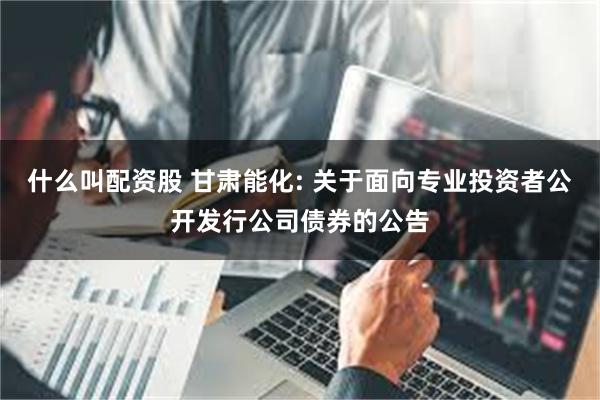 什么叫配资股 甘肃能化: 关于面向专业投资者公开发行公司债券的公告