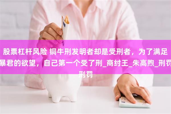 股票杠杆风险 铜牛刑发明者却是受刑者，为了满足暴君的欲望，自己第一个受了刑_商纣王_朱高煦_刑罚