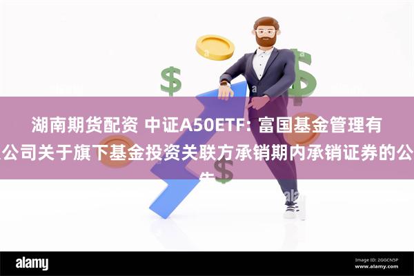 湖南期货配资 中证A50ETF: 富国基金管理有限公司关于旗下基金投资关联方承销期内承销证券的公告