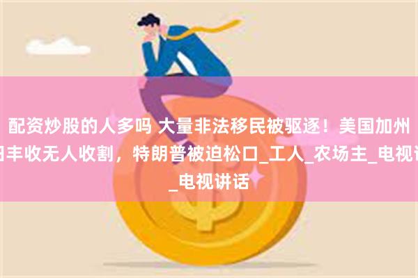 配资炒股的人多吗 大量非法移民被驱逐！美国加州农田丰收无人收割，特朗普被迫松口_工人_农场主_电视讲话