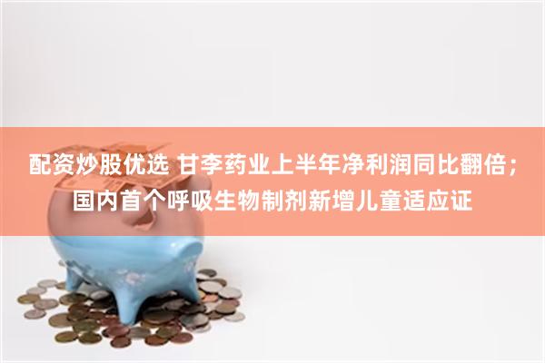 配资炒股优选 甘李药业上半年净利润同比翻倍；国内首个呼吸生物制剂新增儿童适应证