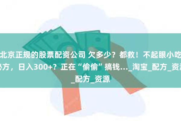 北京正规的股票配资公司 欠多少？都救！不起眼小吃秘方，日入300+？正在“偷偷”搞钱..._淘宝_配方_资源