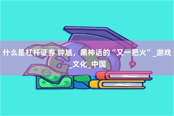 什么是杠杆证券 钟馗，黑神话的“又一把火”_游戏_文化_中国