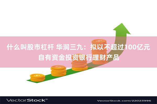 什么叫股市杠杆 华润三九：拟以不超过100亿元自有资金投资银行理财产品