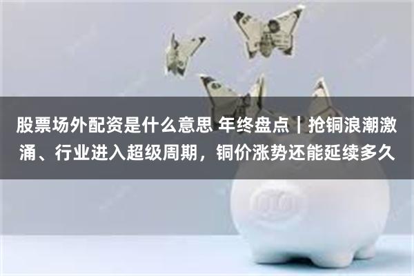 股票场外配资是什么意思 年终盘点｜抢铜浪潮激涌、行业进入超级周期，铜价涨势还能延续多久