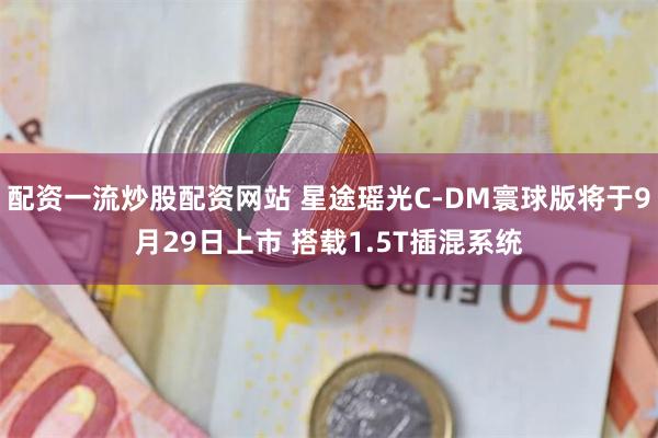 配资一流炒股配资网站 星途瑶光C-DM寰球版将于9月29日上市 搭载1.5T插混系统