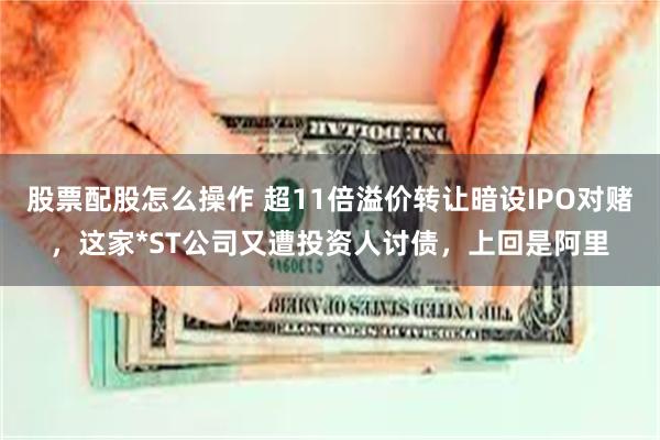 股票配股怎么操作 超11倍溢价转让暗设IPO对赌，这家*ST公司又遭投资人讨债，上回是阿里