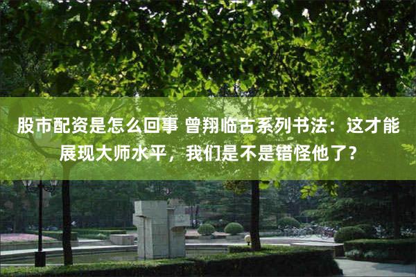 股市配资是怎么回事 曾翔临古系列书法：这才能展现大师水平，我们是不是错怪他了？